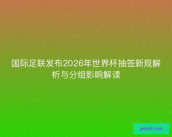 国际足联发布2026年世界杯抽签新规解析与分组影响解读