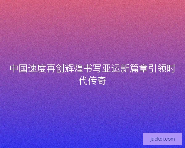 中国速度再创辉煌书写亚运新篇章引领时代传奇