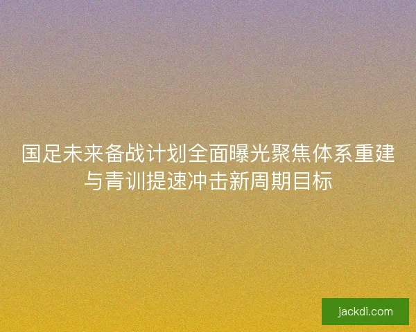 国足未来备战计划全面曝光聚焦体系重建与青训提速冲击新周期目标