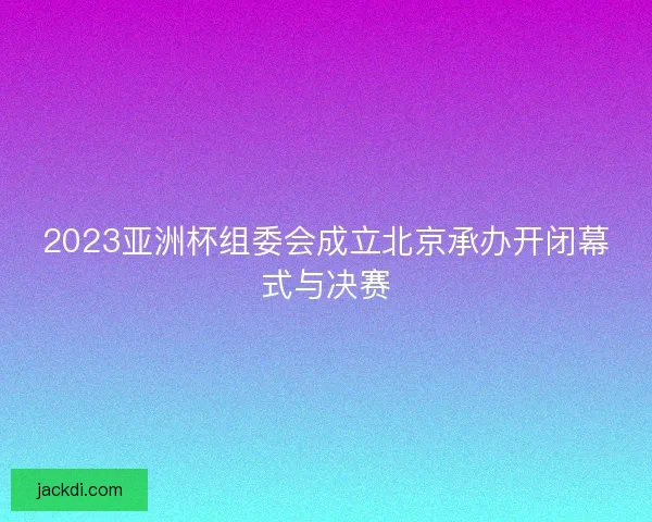 2023亚洲杯组委会成立北京承办开闭幕式与决赛