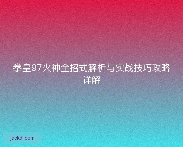 拳皇97火神全招式解析与实战技巧攻略详解