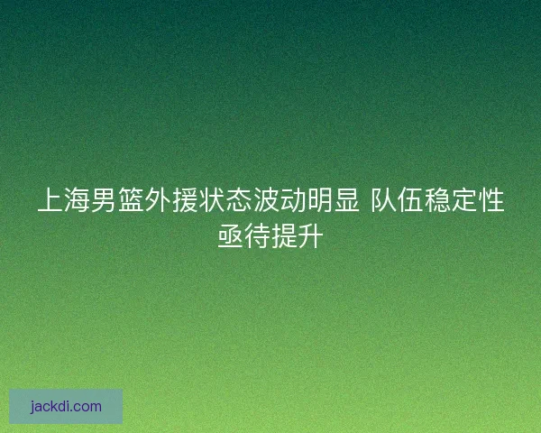 上海男篮外援状态波动明显 队伍稳定性亟待提升